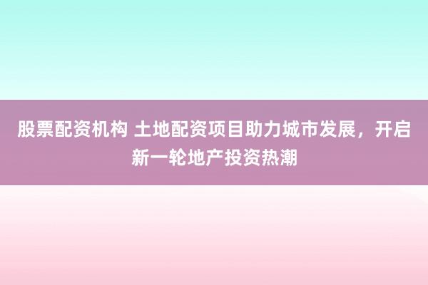 股票配资机构 土地配资项目助力城市发展，开启新一轮地产投资热潮