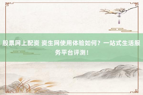 股票网上配资 资生网使用体验如何？一站式生活服务平台评测！