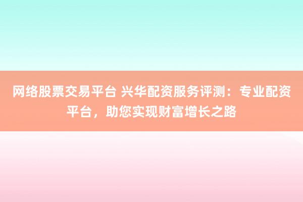 网络股票交易平台 兴华配资服务评测：专业配资平台，助您实现财富增长之路