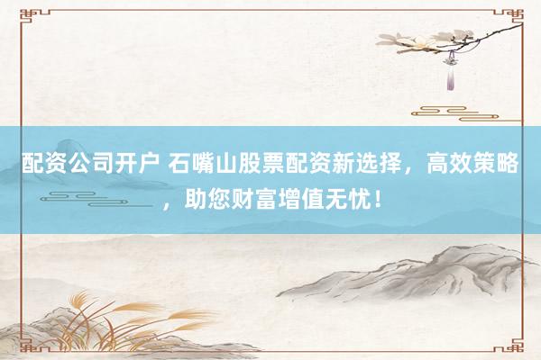 配资公司开户 石嘴山股票配资新选择，高效策略，助您财富增值无忧！