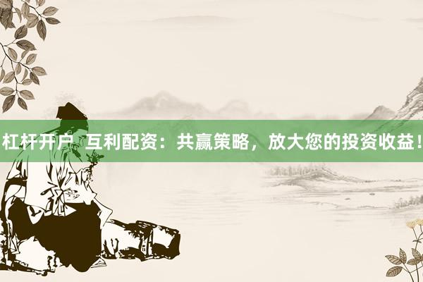 杠杆开户  互利配资：共赢策略，放大您的投资收益！