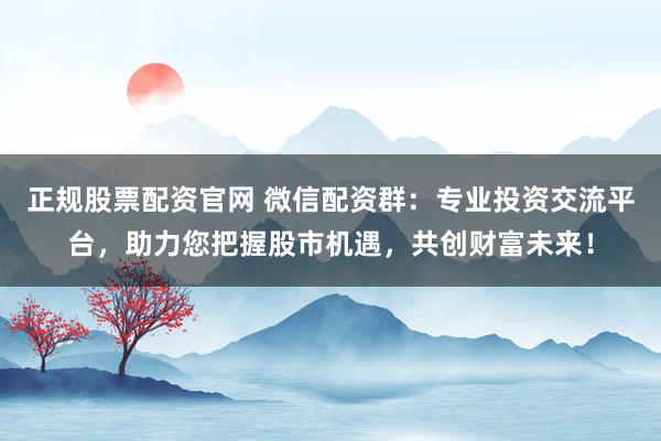 正规股票配资官网 微信配资群：专业投资交流平台，助力您把握股市机遇，共创财富未来！