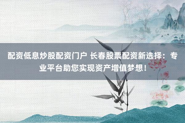 配资低息炒股配资门户 长春股票配资新选择：专业平台助您实现资产增值梦想！