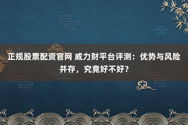 正规股票配资官网 威力财平台评测：优势与风险并存，究竟好不好？