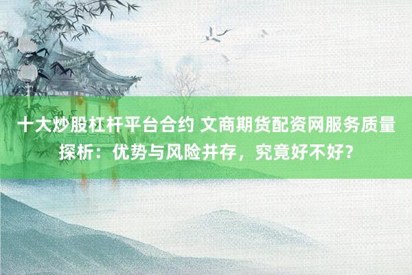 十大炒股杠杆平台合约 文商期货配资网服务质量探析：优势与风险并存，究竟好不好？