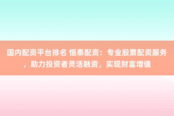 国内配资平台排名 恒泰配资：专业股票配资服务，助力投资者灵活融资，实现财富增值