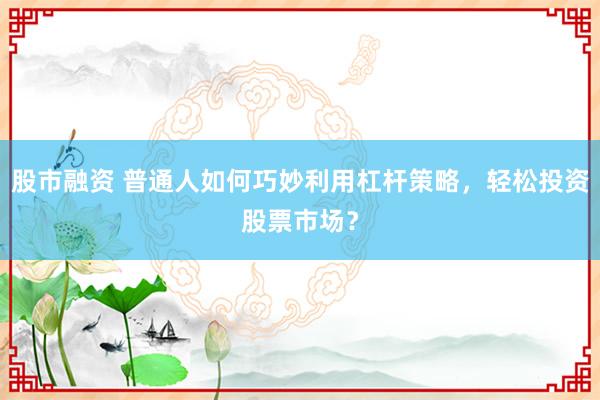 股市融资 普通人如何巧妙利用杠杆策略，轻松投资股票市场？