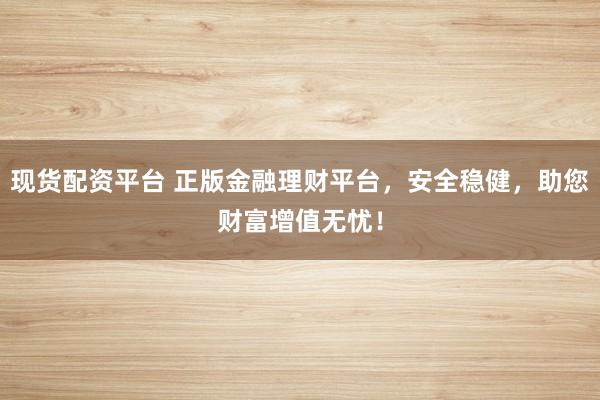 现货配资平台 正版金融理财平台，安全稳健，助您财富增值无忧！
