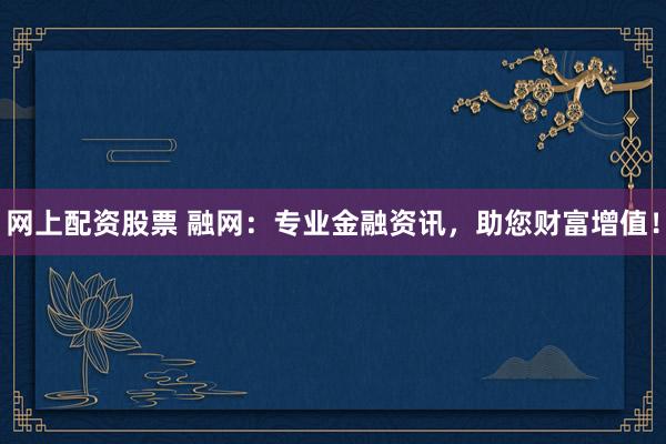 网上配资股票 融网：专业金融资讯，助您财富增值！