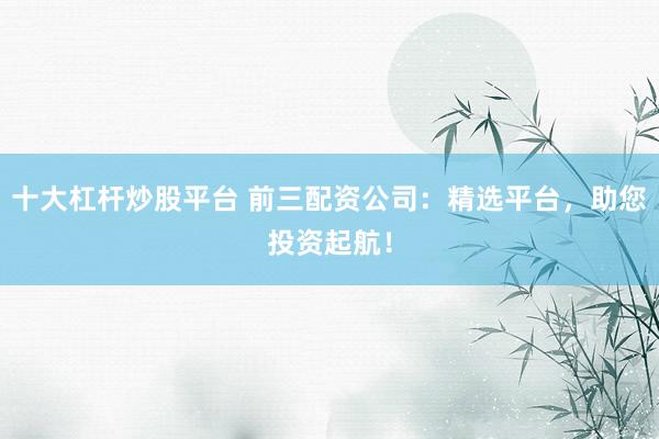 十大杠杆炒股平台 前三配资公司：精选平台，助您投资起航！