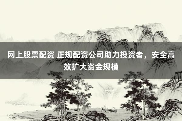 网上股票配资 正规配资公司助力投资者，安全高效扩大资金规模