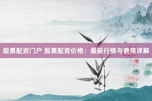 股票配资门户 股票配资价格：最新行情与费用详解