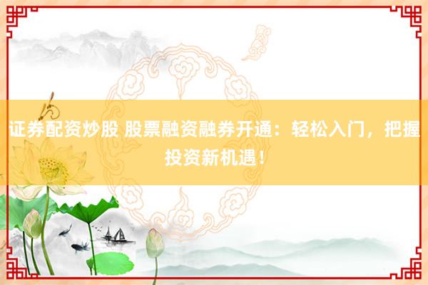 证券配资炒股 股票融资融券开通：轻松入门，把握投资新机遇！
