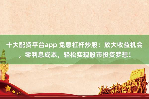 十大配资平台app 免息杠杆炒股：放大收益机会，零利息成本，轻松实现股市投资梦想！