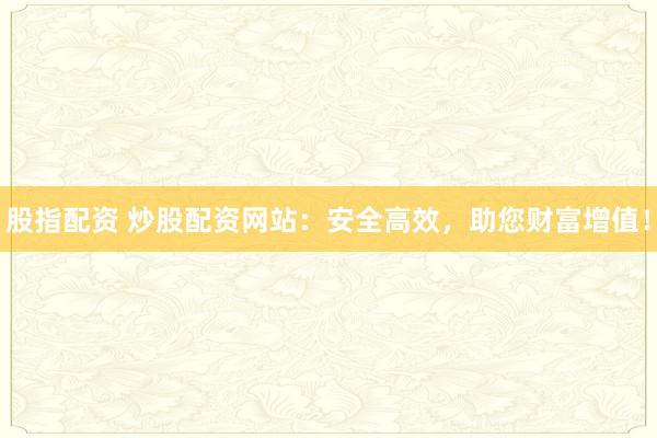 股指配资 炒股配资网站：安全高效，助您财富增值！
