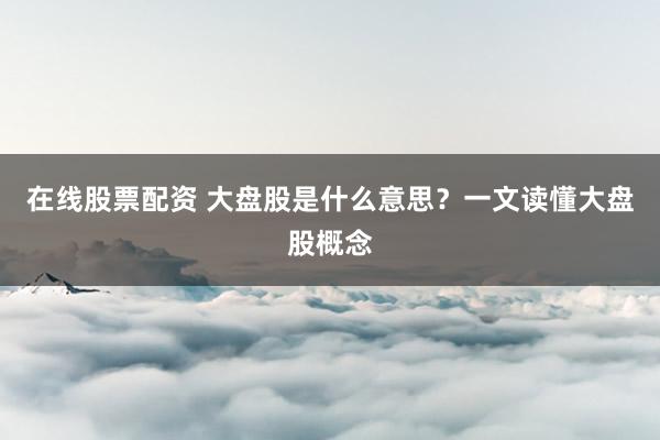 在线股票配资 大盘股是什么意思？一文读懂大盘股概念
