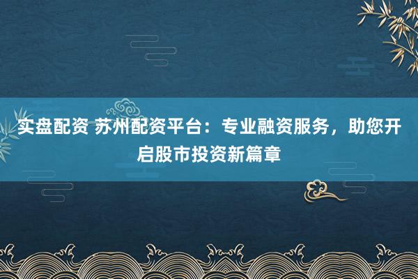 实盘配资 苏州配资平台：专业融资服务，助您开启股市投资新篇章