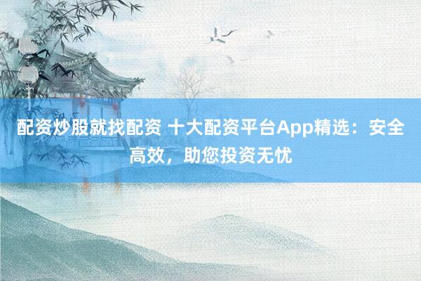 配资炒股就找配资 十大配资平台App精选：安全高效，助您投资无忧
