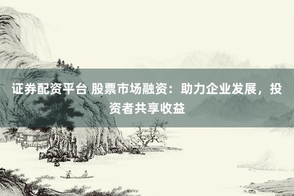 证券配资平台 股票市场融资：助力企业发展，投资者共享收益