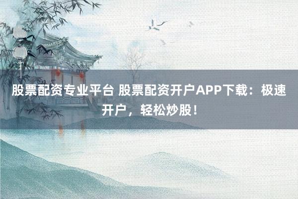 股票配资专业平台 股票配资开户APP下载：极速开户，轻松炒股！