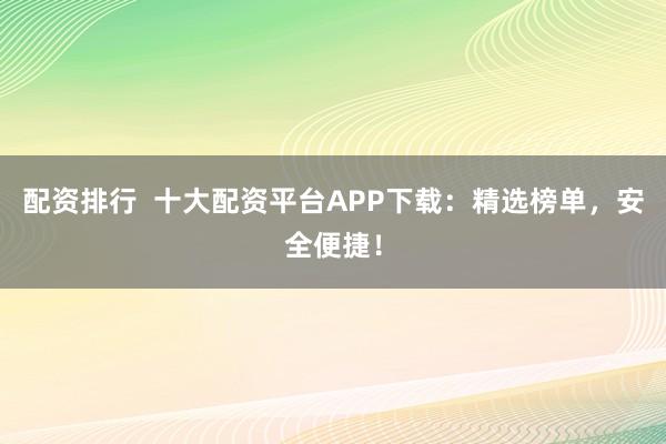 配资排行  十大配资平台APP下载：精选榜单，安全便捷！