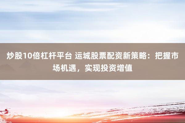 炒股10倍杠杆平台 运城股票配资新策略：把握市场机遇，实现投资增值