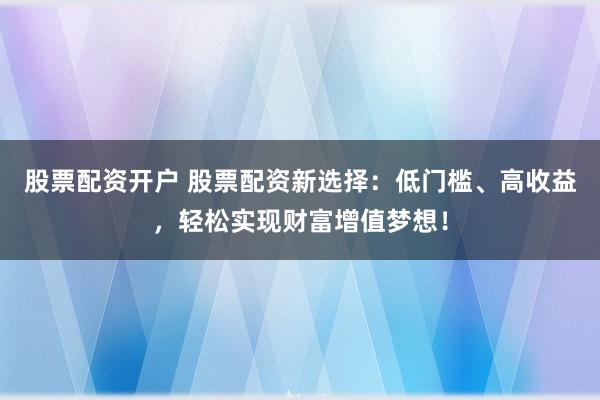 股票配资开户 股票配资新选择：低门槛、高收益，轻松实现财富增值梦想！