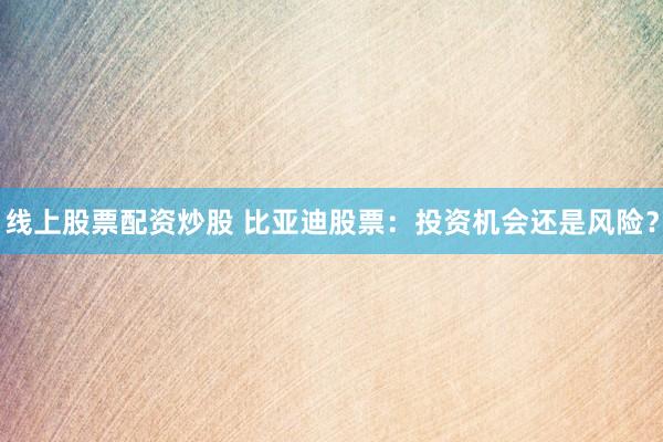 线上股票配资炒股 比亚迪股票：投资机会还是风险？
