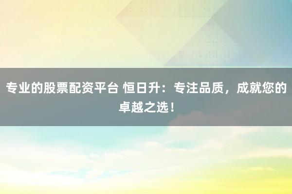专业的股票配资平台 恒日升：专注品质，成就您的卓越之选！