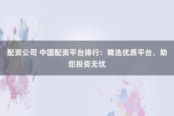 配资公司 中国配资平台排行：精选优质平台，助您投资无忧