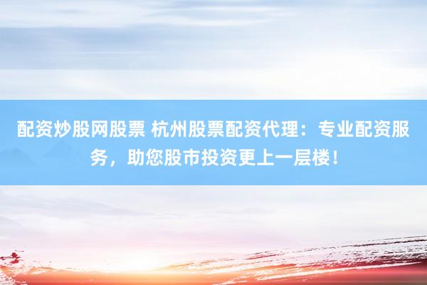 配资炒股网股票 杭州股票配资代理：专业配资服务，助您股市投资更上一层楼！