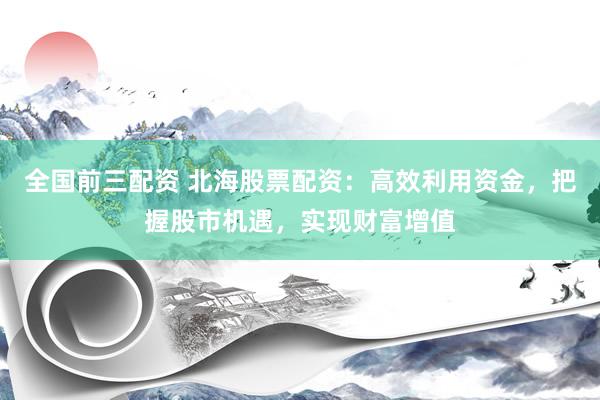 全国前三配资 北海股票配资：高效利用资金，把握股市机遇，实现财富增值