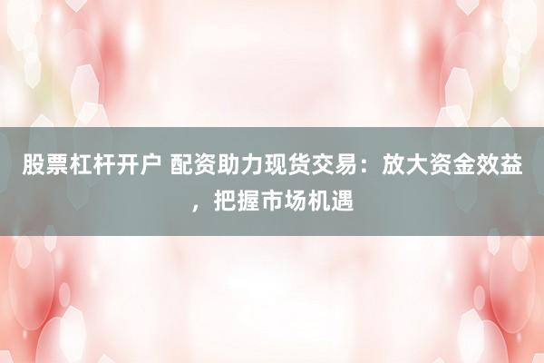 股票杠杆开户 配资助力现货交易：放大资金效益，把握市场机遇