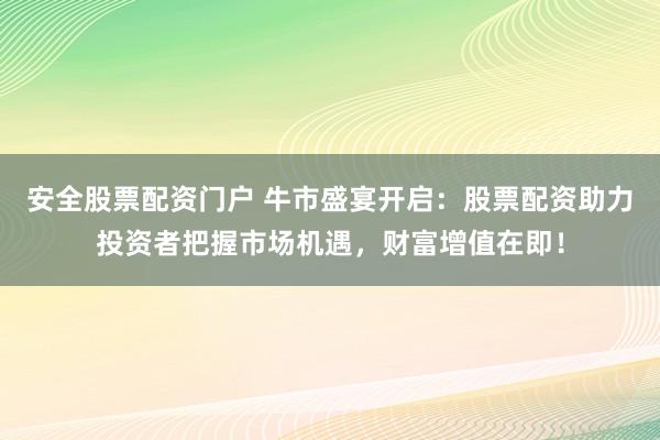 安全股票配资门户 牛市盛宴开启：股票配资助力投资者把握市场机遇，财富增值在即！