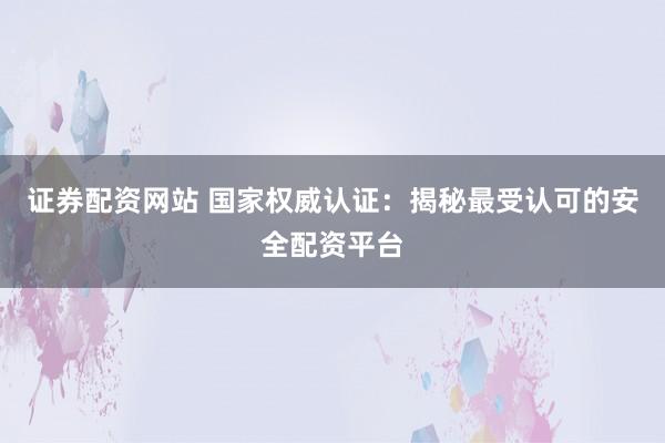 证券配资网站 国家权威认证：揭秘最受认可的安全配资平台