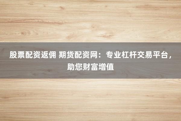 股票配资返佣 期货配资网：专业杠杆交易平台，助您财富增值
