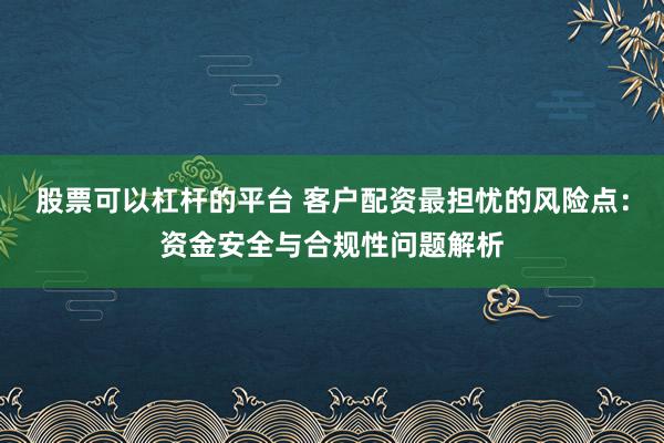 股票可以杠杆的平台 客户配资最担忧的风险点：资金安全与合规性问题解析