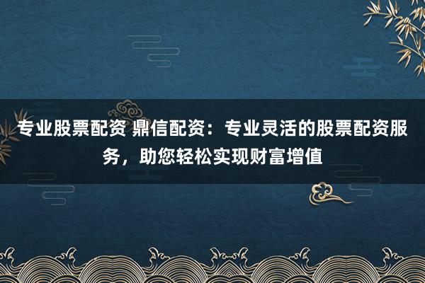 专业股票配资 鼎信配资：专业灵活的股票配资服务，助您轻松实现财富增值