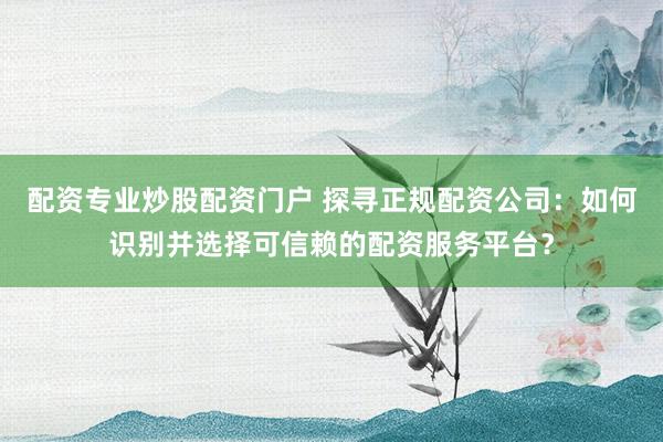 配资专业炒股配资门户 探寻正规配资公司：如何识别并选择可信赖的配资服务平台？