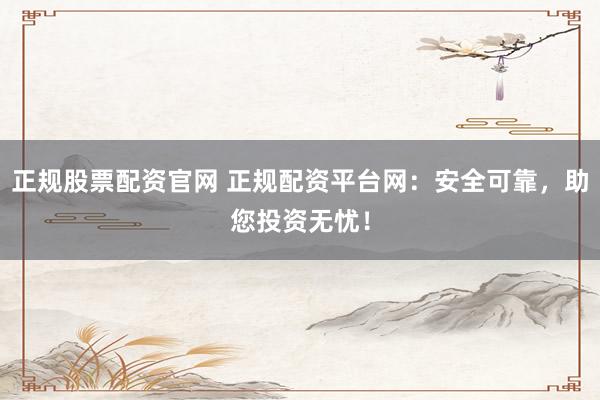 正规股票配资官网 正规配资平台网：安全可靠，助您投资无忧！