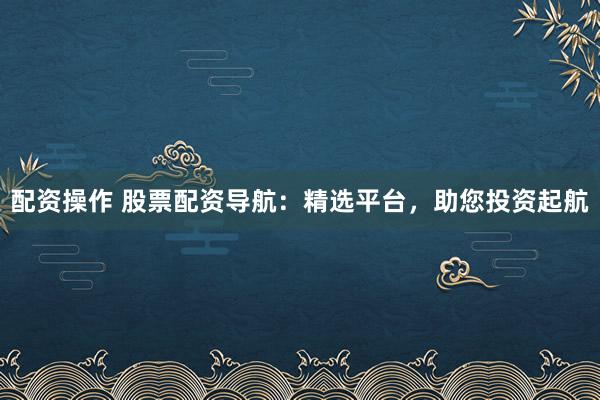 配资操作 股票配资导航：精选平台，助您投资起航