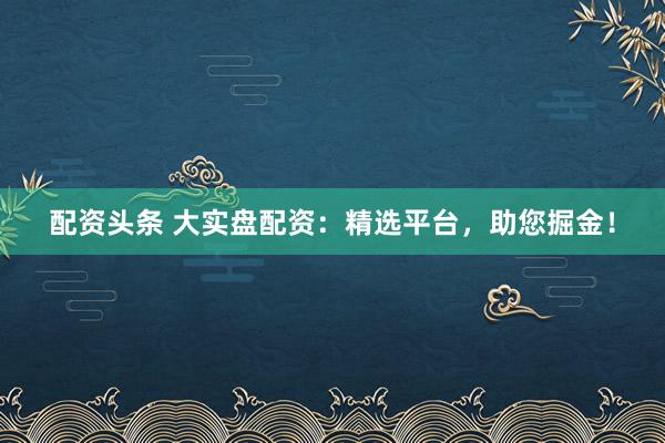 配资头条 大实盘配资：精选平台，助您掘金！
