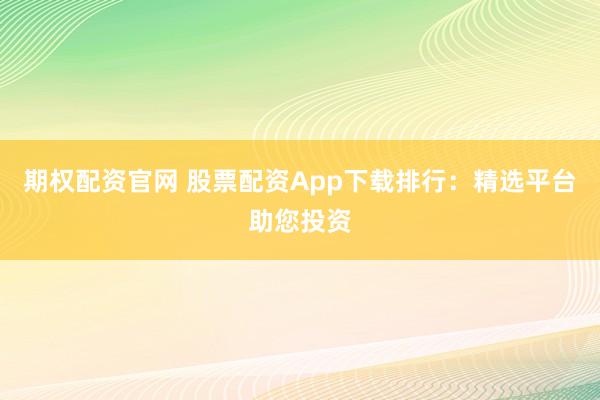 期权配资官网 股票配资App下载排行：精选平台助您投资