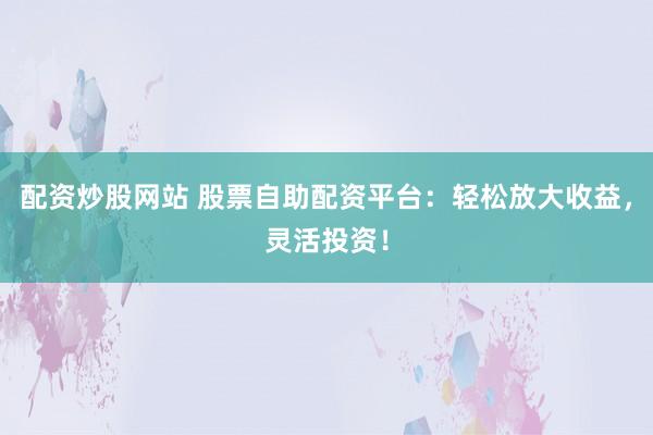 配资炒股网站 股票自助配资平台：轻松放大收益，灵活投资！