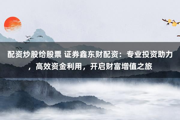 配资炒股给股票 证券鑫东财配资：专业投资助力，高效资金利用，开启财富增值之旅