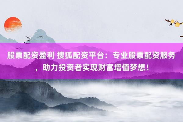 股票配资盈利 搜狐配资平台：专业股票配资服务，助力投资者实现财富增值梦想！