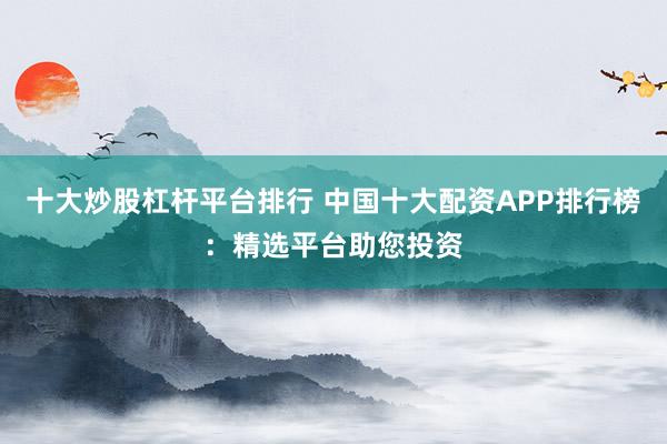 十大炒股杠杆平台排行 中国十大配资APP排行榜：精选平台助您投资