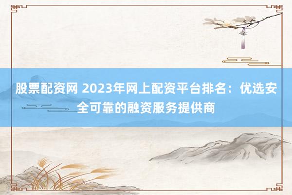 股票配资网 2023年网上配资平台排名：优选安全可靠的融资服务提供商