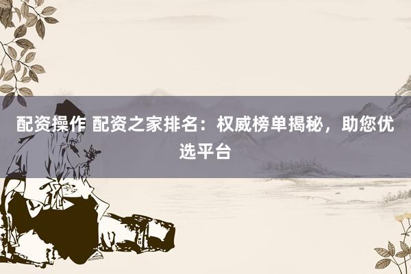 配资操作 配资之家排名：权威榜单揭秘，助您优选平台