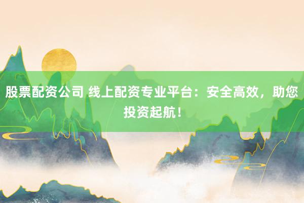 股票配资公司 线上配资专业平台：安全高效，助您投资起航！